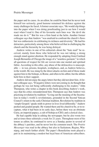 Prairie Messenger                                                          7

the paper and its cause. As an editor, he could be blunt but he never took
himself too seriously; good humour remained his defence against the
many challenges he faced. A former associate says, “He would slip things
into the paper when I was doing proofreading just to see how I would
react when I read it. One of his favourite such lines was ‘the devil she
made me do it.’” But his was a firm hand at the helm. Another former
colleague says that Andrew “was unafraid to confront the church’s flaws
but was enthusiastic in celebrating its richness and diversity.” He had his
detractors, particularly among those who believed that in challenging the
church and the hierarchy he was being disloyal.
   Andrew writes in one of his editorials about the “hate mail” he re-
ceived, mainly from those who believed he was not taking a strong
enough stand against abortion. He responded by adopting from Cardinal
Joseph Bernardin of Chicago the image of a “seamless garment,” in which
all questions of respect for life are woven into one mental and spiritual
fabric. According to this ethic, any abuse of the defenceless is unaccept-
able — in war, prisons, hospitals, workplaces, and, as Andrew believes,
in the womb. He was stung by the direct attacks on him and of those made
against him to the bishops, to Rome, and often to his abbot, but the abbots
held firm in their support.
   Andrew did not enjoy the angry letters but they did not deter him. A for-
mer colleague says, “If negative letters were not coming in, he thought that
perhaps he was not being sufficiently challenging to his readers.” John
Thompson, who writes a chapter in this book describing Andrew’s work,
says that his critics misunderstood him. Thompson says that Andrew was
practising revolution by tradition: “Living out the meaning of the Incarna-
tion in today’s world is revolutionary, grounded in the Second Vatican
Council’s return to the early Christian tradition. Revolution by tradition in
‘simple Gospels’ speaks truth to power in lives lived differently.” Andrew
pushed and goaded people. He wanted them and his church to be, or to re-
capture, what it had been in its early days, before there was an obstinate
Curia, an imperial papacy, a cult of bishop-as-CEO, and a clerical class.
   He had capable help in editing the newspaper, but he also wrote two
and at times three editorials a week for 21 years. Throughout most of his
tenure as editor, he continued to serve as a Sunday pastor in several of
the abbacy’s parishes, and he never lost his common touch. The Prairie
Messenger was read in the abbacy but also in Saskatoon, Regina, Win-
nipeg, and much farther afield. The paper’s Benedictine roots played a
part in its maintaining a modest but loyal base of American subscribers.
 