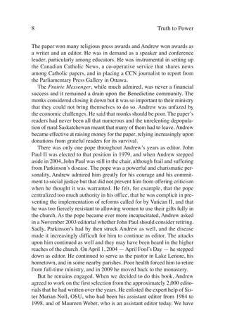 8                                                          Truth to Power

The paper won many religious press awards and Andrew won awards as
a writer and an editor. He was in demand as a speaker and conference
leader, particularly among educators. He was instrumental in setting up
the Canadian Catholic News, a co-operative service that shares news
among Catholic papers, and in placing a CCN journalist to report from
the Parliamentary Press Gallery in Ottawa.
   The Prairie Messenger, while much admired, was never a financial
success and it remained a drain upon the Benedictine community. The
monks considered closing it down but it was so important to their ministry
that they could not bring themselves to do so. Andrew was unfazed by
the economic challenges. He said that monks should be poor. The paper’s
readers had never been all that numerous and the unrelenting depopula-
tion of rural Saskatchewan meant that many of them had to leave. Andrew
became effective at raising money for the paper, relying increasingly upon
donations from grateful readers for its survival.
   There was only one pope throughout Andrew’s years as editor. John
Paul II was elected to that position in 1979, and when Andrew stepped
aside in 2004, John Paul was still in the chair, although frail and suffering
from Parkinson’s disease. The pope was a powerful and charismatic per-
sonality. Andrew admired him greatly for his courage and his commit-
ment to social justice but that did not prevent him from offering criticism
when he thought it was warranted. He felt, for example, that the pope
centralized too much authority in his office, that he was complicit in pre-
venting the implementation of reforms called for by Vatican II, and that
he was too fiercely resistant to allowing women to use their gifts fully in
the church. As the pope became ever more incapacitated, Andrew asked
in a November 2003 editorial whether John Paul should consider retiring.
Sadly, Parkinson’s had by then struck Andrew as well, and the disease
made it increasingly difficult for him to continue as editor. The attacks
upon him continued as well and they may have been heard in the higher
reaches of the church. On April 1, 2004 — April Fool’s Day — he stepped
down as editor. He continued to serve as the pastor in Lake Lenore, his
hometown, and in some nearby parishes. Poor health forced him to retire
from full-time ministry, and in 2009 he moved back to the monastery.
   But he remains engaged. When we decided to do this book, Andrew
agreed to work on the first selection from the approximately 2,000 edito-
rials that he had written over the years. He enlisted the expert help of Sis-
ter Marian Noll, OSU, who had been his assistant editor from 1984 to
1998, and of Maureen Weber, who is an assistant editor today. We have
 