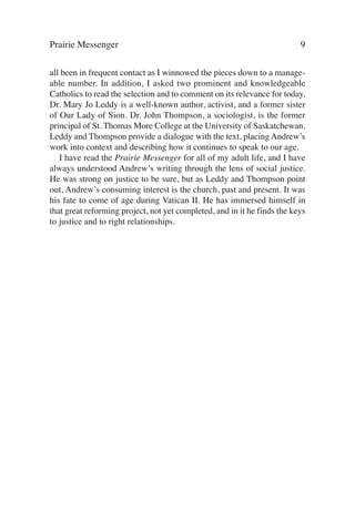 Prairie Messenger                                                         9

all been in frequent contact as I winnowed the pieces down to a manage-
able number. In addition, I asked two prominent and knowledgeable
Catholics to read the selection and to comment on its relevance for today.
Dr. Mary Jo Leddy is a well-known author, activist, and a former sister
of Our Lady of Sion. Dr. John Thompson, a sociologist, is the former
principal of St. Thomas More College at the University of Saskatchewan.
Leddy and Thompson provide a dialogue with the text, placing Andrew’s
work into context and describing how it continues to speak to our age.
   I have read the Prairie Messenger for all of my adult life, and I have
always understood Andrew’s writing through the lens of social justice.
He was strong on justice to be sure, but as Leddy and Thompson point
out, Andrew’s consuming interest is the church, past and present. It was
his fate to come of age during Vatican II. He has immersed himself in
that great reforming project, not yet completed, and in it he finds the keys
to justice and to right relationships.
 
