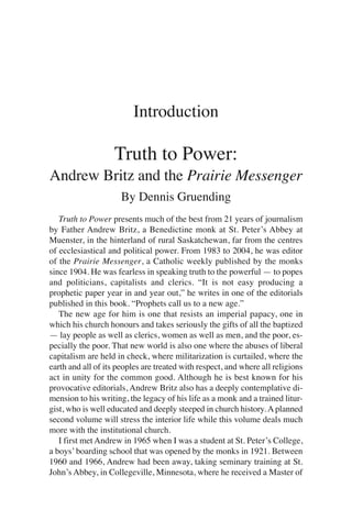 Introduction

                    Truth to Power:
Andrew Britz and the Prairie Messenger
                      By Dennis Gruending
   Truth to Power presents much of the best from 21 years of journalism
by Father Andrew Britz, a Benedictine monk at St. Peter’s Abbey at
Muenster, in the hinterland of rural Saskatchewan, far from the centres
of ecclesiastical and political power. From 1983 to 2004, he was editor
of the Prairie Messenger, a Catholic weekly published by the monks
since 1904. He was fearless in speaking truth to the powerful — to popes
and politicians, capitalists and clerics. “It is not easy producing a
prophetic paper year in and year out,” he writes in one of the editorials
published in this book. “Prophets call us to a new age.”
   The new age for him is one that resists an imperial papacy, one in
which his church honours and takes seriously the gifts of all the baptized
— lay people as well as clerics, women as well as men, and the poor, es-
pecially the poor. That new world is also one where the abuses of liberal
capitalism are held in check, where militarization is curtailed, where the
earth and all of its peoples are treated with respect, and where all religions
act in unity for the common good. Although he is best known for his
provocative editorials, Andrew Britz also has a deeply contemplative di-
mension to his writing, the legacy of his life as a monk and a trained litur-
gist, who is well educated and deeply steeped in church history. A planned
second volume will stress the interior life while this volume deals much
more with the institutional church.
   I first met Andrew in 1965 when I was a student at St. Peter’s College,
a boys’ boarding school that was opened by the monks in 1921. Between
1960 and 1966, Andrew had been away, taking seminary training at St.
John’s Abbey, in Collegeville, Minnesota, where he received a Master of
 