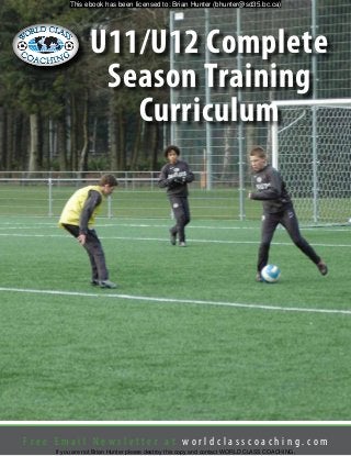 F r e e E m a i l N e w s l e t t e r a t w o r l d c l a s s c o a c h i n g . c o m
U11/U12 Complete
Season Training
Curriculum
This ebook has been licensed to: Brian Hunter (bhunter@sd35.bc.ca)
If you are not Brian Hunter please destroy this copy and contact WORLD CLASS COACHING.
 