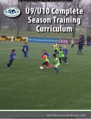 F r e e E m a i l N e w s l e t t e r a t w o r l d c l a s s c o a c h i n g . c o m
U9/U10 Complete
Season Training
Curriculum
This ebook has been licensed to: Brian Hunter (bhunter@sd35.bc.ca)
If you are not Brian Hunter please destroy this copy and contact WORLD CLASS COACHING.
 