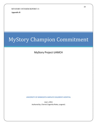 10
MYSTORY INTERIM REPORT #1
Appendix B




MyStory Champion Commitment

                      MyStory Project UAMCH




             UNIVERSITY OF MINNESOTA AMPLATZ CHILDREN’S HOSPITAL

                                   July 1, 2011
                   Authored by: Cheristi Cogentta Rieke, ccognet1
 