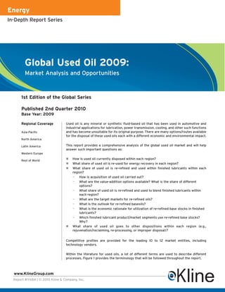 Energy
In-Depth Report Series




         Global Used Oil 2009:
         Market Analysis and Opportunities



      1st Edition of the Global Series

      Published 2nd Quarter 2010
      Base Year: 2009

      Regional Coverage          Used oil is any mineral or synthetic fluid-based oil that has been used in automotive and
                                 industrial applications for lubrication, power transmission, cooling, and other such functions
      Asia-Pacific               and has become unsuitable for its original purpose. There are many options/routes available
                                 for the disposal of these used oils each with a different economic and environmental impact.
      North America

      Latin America              This report provides a comprehensive analysis of the global used oil market and will help
                                 answer such important questions as:
      Western Europe

      Rest of World
                                     How is used oil currently disposed within each region?
                                     What share of used oil is re-used for energy recovery in each region?
                                     What share of used oil is re-refined and used within finished lubricants within each
                                     region?
                                     — How is acquisition of used oil carried out?
                                     — What are the value-addition options available? What is the share of different
                                         options?
                                     — What share of used oil is re-refined and used to blend finished lubricants within
                                         each region?
                                     — What are the target markets for re-refined oils?
                                     — What is the outlook for re-refined baseoils?
                                     — What is the economic rationale for utilization of re-refined base stocks in finished
                                         lubricants?
                                     — Which finished lubricant product/market segments use re-refined base stocks?
                                         Why?
                                     What share of used oil goes to other dispositions within each region (e.g.,
                                     rejuvenation/reclaiming, re-processing, or improper disposal)?


                                 Competitive profiles are provided for the leading 10 to 12 market entities, including
                                 technology vendors.

                                 Within the literature for used oils, a lot of different terms are used to describe different
                                 processes. Figure 1 provides the terminology that will be followed throughout the report.



  www.KlineGroup.com
  Report #Y684 | © 2010 Kline & Company, Inc.
 