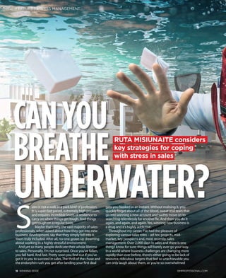 CANYOU
BREATHE
UNDERWATER?
RUTA MISIUNAITE considers
key strategies for coping
with stress in sales
16 WINNING EDGE ISMPROFESSIONAL.COM
FEATURE | STRESS MANAGEMENT
S
ales is not a walk in a park kind of profession.
It is super-fast paced, extremely high pressure,
and requires incredible levels of resilience to
carry on when things get tough. And things
get tough on a regular basis.
Maybe that’s why the vast majority of sales
professionals, when asked about how they got into new
business development, say that they simply fell into it.
Yours truly included. After all, no-one grows up dreaming
about working in a highly stressful environment.
And yet so many people dedicate their whole lifetime
to sales. Personally, I’m not surprised. Once you’ve fallen,
you fall hard. And fast. Pretty soon you find out if you’ve
got it in you to succeed in sales. The thrill of the chase and
the endorphin rush you get after landing your first deal
gets you hooked in an instant. Without realising it, you
quickly forget about all of the blood, sweat and tears that
go into winning a new account and swiftly move on to
searching relentlessly for another fix. And then you do it
again, and again, and again.Yes, winning new business is
a drug and it’s highly addictive.
Throughout my career, I’ve had the pleasure of
exploring various sales roles – ad hoc projects, mid-
market, key prospects and, most recently, sales
management. Over 2,000 days in sales and there is one
thing I know for sure: things will barely ever go your way.
In a world where business challenges are changing more
rapidly than ever before, there’s either going to be lack of
resource, ridiculous targets that feel so unachievable you
can only laugh about them, or you’re so overwhelmed
16-19 Misiunaite V2.indd 2 14/04/2019 09:43
 