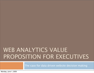 WEB ANALYTICS VALUE
   PROPOSITION FOR EXECUTIVES
                       The case for data driven website decision making

Monday, June 1, 2009
 