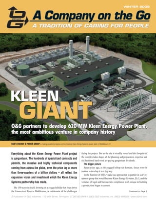 A Publication of O&G Industries, 112 Wall Street, Torrington, CT 06790-5464 © 2006 O&G Industries, Inc. (860) 489-9261 www.OGInd.com
WINTER 2008
KLEEN
GIANT
KLEEN
GIANTO&G partners to develop 620 MW Kleen Energy Power Plant,
the most ambitious venture in company history
O&G partners to develop 620 MW Kleen Energy Power Plant,
the most ambitious venture in company history
Continued on Page 2
O&G’S ENERGY & POWER GROUP is making excellent progress on the massive Kleen Energy Systems power plant in Middletown, CT
Everything about the Kleen Energy Power Plant project
is gargantuan. The hundreds of specialized contracts and
permits, the massive and highly technical components
coming from across the globe, even the price tag at more
than three-quarters of a billion dollars – all reflect the
expansive vision and investment which the Kleen Energy
Systems partnership has made.
The 150-acre site itself, looming on a craggy hillside that rises above
the Connecticut River in Middletown, is emblematic of the challenges
facing the project. But as the site is steadily tamed and the footprint of
the complex takes shape, all the planning and preparation, expertise and
old fashioned hard work are paying gargantuan dividends.
The bigger picture
Seven years ago, as this rugged hilltop sat dormant, forces were in
motion to develop it in a big way.
In the Summer of 2001, O&G was approached to partner in a devel-
opment group that would become Kleen Energy Systems, LLC, and the
volumes of legal and bureaucratic compliance work unique to building
a power plant began in earnest.
 