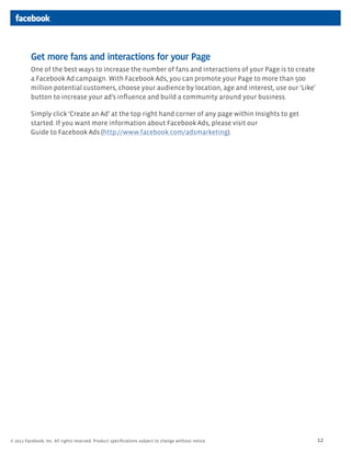 Get more fans and interactions for your Page
          One of the best ways to increase the number of fans and interactions of your Page is to create
          a Facebook Ad campaign. With Facebook Ads, you can promote your Page to more than 500
          million potential customers, choose your audience by location, age and interest, use our ‘Like’
          button to increase your ad’s inﬂuence and build a community around your business.

          Simply click ‘Create an Ad’ at the top right hand corner of any page within Insights to get
          started. If you want more information about Facebook Ads, please visit our
          Guide to Facebook Ads (http://www.facebook.com/adsmarketing).




© 2011 Facebook, Inc. All rights reserved. Product speciﬁcations subject to change without notice.          12
 