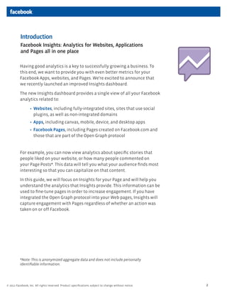 Introduction
          Facebook Insights: Analytics for Websites, Applications
          and Pages all in one place

          Having good analytics is a key to successfully growing a business. To
          this end, we want to provide you with even better metrics for your
          Facebook Apps, websites, and Pages. We’re excited to announce that
          we recently launched an improved Insights dashboard.

          The new Insights dashboard provides a single view of all your Facebook
          analytics related to:

                    Websites, including fully-integrated sites, sites that use social
                    plugins, as well as non-integrated domains
                    Apps, including canvas, mobile, device, and desktop apps
                    Facebook Pages, including Pages created on Facebook.com and
                    those that are part of the Open Graph protocol


          For example, you can now view analytics about speciﬁc stories that
          people liked on your website, or how many people commented on
          your Page Posts*. This data will tell you what your audience ﬁnds most
          interesting so that you can capitalize on that content.

          In this guide, we will focus on Insights for your Page and will help you
          understand the analytics that Insights provide. This information can be
          used to ﬁne-tune pages in order to increase engagement. If you have
          integrated the Open Graph protocol into your Web pages, Insights will
          capture engagement with Pages regardless of whether an action was
          taken on or off Facebook.




          *Note: This is anonymized aggregate data and does not include personally
          identiﬁable information.




© 2011 Facebook, Inc. All rights reserved. Product speciﬁcations subject to change without notice.   2
 