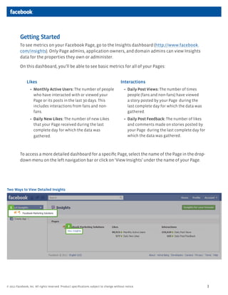Getting Started
          To see metrics on your Facebook Page, go to the Insights dashboard (http://www.facebook.
          com/insights). Only Page admins, application owners, and domain admins can view Insights
          data for the properties they own or administer.

          On this dashboard, you’ll be able to see basic metrics for all of your Pages:


               Likes                                                                   Interactions
                    Monthly Active Users: The number of people                               Daily Post Views: The number of times
                    who have interacted with or viewed your                                  people (fans and non-fans) have viewed
                    Page or its posts in the last 30 days. This                              a story posted by your Page during the
                    includes interactions from fans and non-                                 last complete day for which the data was
                    fans.                                                                    gathered.
                    Daily New Likes: The number of new Likes                                 Daily Post Feedback: The number of likes
                    that your Page received during the last                                  and comments made on stories posted by
                    complete day for which the data was                                      your Page during the last complete day for
                    gathered.                                                                which the data was gathered.



          To access a more detailed dashboard for a speciﬁc Page, select the name of the Page in the drop-
          down menu on the left navigation bar or click on ‘View Insights’ under the name of your Page.




Two Ways to View Detailed Insights



  1




                                               2




© 2011 Facebook, Inc. All rights reserved. Product speciﬁcations subject to change without notice.                                        3
 