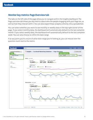 Monitor key metrics: Page Overview tab
          The tabs on the left side of the page allow you to navigate within the Insights dashboard. The
          Page overview tab shows you key metrics about who the people engaging with your Page are, as
          well as how they interact with it. You can also export these analytics directly into a spreadsheet.

          You can select whether you want to see monthly or weekly data in the top right corner of the
          page. If you select monthly data, the dashboard will automatically default to the last complete
          month. If you select weekly data, the dashboard will automatically default to the last complete
          week. You can also choose to reﬁne the date range.

          If at any point you’re unsure of what date range you’re looking at, you can mouse over the
          question mark next to the metric.




              Tabs                                                                                   Date Selector




© 2011 Facebook, Inc. All rights reserved. Product speciﬁcations subject to change without notice.                   4
 