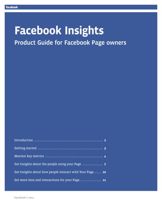 Facebook Insights
Product Guide for Facebook Page owners




Introduction . .  .  .  .  .  .  .  .  .  .  .  .  .  .  .  .  .  .  .  .  .  .  .  .  .  .  .  .  .  .  .  .  .  .  .  .  .  .  .  .  .  .  .  . .2

Getting started . .  .  .  .  .  .  .  .  .  .  .  .  .  .  .  .  .  .  .  .  .  .  .  .  .  .  .  .  .  .  .  .  .  .  .  .  .  .  .  .  .  . .3

Monitor key metrics . .  .  .  .  .  .  .  .  .  .  .  .  .  .  .  .  .  .  .  .  .  .  .  .  .  .  .  .  .  .  .  .  .  .  .  .  . .4

Get Insights about the people using your Page . .  .  .  .  .  .  .  .  .  .  .  .  . .7

Get Insights about how people interact with Your Page. .  .  .  .  . .10

Get more fans and interactions for your Page. .  .  .  .  .  .  .  .  .  .  .  .  .  . .11




Facebook © 2011                                                                                                                                        Page 1
 