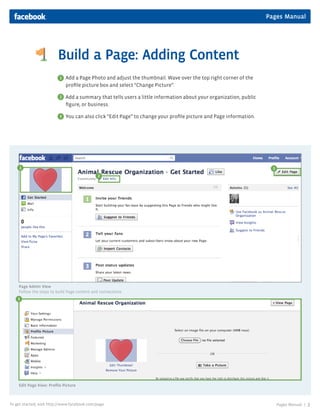 Pages Manual




                         Build a Page: Adding Content
                          1   Add a Page Photo and adjust the thumbnail. Wave over the top right corner of the
                              profile picture box and select “Change Picture”.

                          2   Add a summary that tells users a little information about your organization, public
                              figure, or business.

                          3   You can also click “Edit Page” to change your profile picture and Page information.




     1                                                                                                                3
                                              2




    Page Admin View
    Follow the steps to build Page content and connections.
    3




                                             Portion
                                             of Page
                                             Photo




    Edit Page View: Profile Picture



To get started, visit http://www.facebook.com/page                                                                        Pages Manual |   3
 