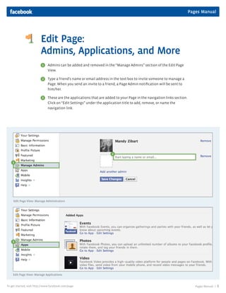 Pages Manual




                         Edit Page:
                         Admins, Applications, and More
                          1   Admins can be added and removed in the “Manage Admins” section of the Edit Page
                              View.

                          2   Type a friend’s name or email address in the text box to invite someone to manage a
                              Page. When you send an invite to a friend, a Page Admin notification will be sent to
                              him/her.

                          3   These are the applications that are added to your Page in the navigation links section.
                              Click on “Edit Settings” under the application title to add, remove, or name the
                              navigation link.




                                                                      2

    1




    Edit Page View: Manage Adminstrators




    3




    Edit Page View: Manage Applications


To get started, visit http://www.facebook.com/page                                                                         Pages Manual |   8
 
