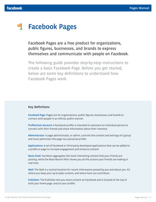 Pages Manual




                         Facebook Pages

                         Facebook Pages are a free product for organizations,
                         public figures, businesses, and brands to express
                         themselves and communicate with people on Facebook.

                         The following guide provides step-by-step instructions to
                         create a basic Facebook Page. Before you get started,
                         below are some key definitions to understand how
                         Facebook Pages work.




                         Key Definitions

                         Facebook Page: Pages are for organizations, public figures, businesses, and brands to
                         connect with people in an official, public manner.

                         Profile/User Account: A Facebook profile is intended to represent an individual person to
                         connect with their friends and share information about their interests.

                         Administrator: A page administrator, or admin, controls the content and settings of a group
                         and must administer the page via a personal profile.

                         Applications: A set of Facebook or third-party developed applications that can be added to
                         a profile or page to increase engagement and enhance content.

                         News Feed: Top News aggregates the most interesting content that your friends are
                         posting, while the Most Recent filter shows you all the actions your friends are making in
                         real-time.

                         Wall: The Wall is a central location for recent information posted by you and about you. It’s
                         where you keep your up-to-date content, and where Fans can contribute.

                         Publisher: The Publisher lets you share content on Facebook and is located at the top of
                         both your home page and on your profile.




To get started, visit http://www.facebook.com/page                                                                       Pages Manual |   1
 