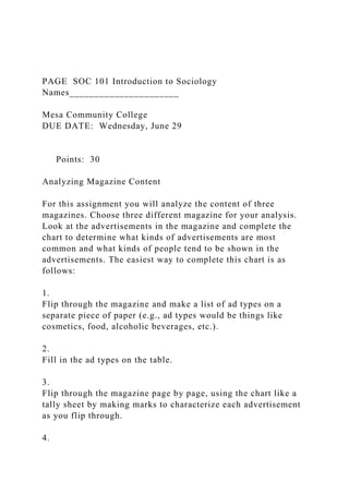 PAGE SOC 101 Introduction to Sociology
Names______________________
Mesa Community College
DUE DATE: Wednesday, June 29
Points: 30
Analyzing Magazine Content
For this assignment you will analyze the content of three
magazines. Choose three different magazine for your analysis.
Look at the advertisements in the magazine and complete the
chart to determine what kinds of advertisements are most
common and what kinds of people tend to be shown in the
advertisements. The easiest way to complete this chart is as
follows:
1.
Flip through the magazine and make a list of ad types on a
separate piece of paper (e.g., ad types would be things like
cosmetics, food, alcoholic beverages, etc.).
2.
Fill in the ad types on the table.
3.
Flip through the magazine page by page, using the chart like a
tally sheet by making marks to characterize each advertisement
as you flip through.
4.
 