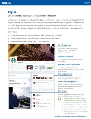 Pagine




Pagine
Uno strumento prezioso per la tua azienda su Facebook

Le Pagine sono il luogo più importante di Facebook in cui le aziende creano connessioni con le persone. Nelle
Pagine ti connetti con i fan annunciando nuovi prodotti, condividendo notizie e raccogliendo commenti. Nella
tua Pagina, inoltre, crei contenuti esclusivi correlati al marchio che possono diventare inserzioni e notizie
sponsorizzate. È il luogo principale in cui le aziende gestiscono i contenuti da pubblicare e quelli pubblicitari.

Con le Pagine:

1.	 Esprimi la tua identità con funzioni come la foto di copertina e il diario.
2.	 Raggiungi e coinvolgi il tuo pubblico sul Web e sui dispositivi mobili.
3.	 Rispondi alle persone in modo veloce e più personale.

                                                                           Foto di copertina
                                                                           Usa una foto che cattura l’essenza
                                                                           del tuo marchio e mostra il tuo
                                                                           prodotto o servizio.


                                                                           Immagine del profilo
                                                                           Usa un logo che le persone associano alla
                                                                           tua azienda..

                                                                           Visualizzazioni e applicazioni
                                                                           Le tue foto, eventi e applicazioni
                                                                           personalizzate sono ora più facili da trovare
                                                                           per le persone..
                                                                           Attività degli amici
                                                                           Le persone possono vedere come i loro
                                                                           amici interagiscono con la tua Pagina..

                                                                           Strumento di composizione
                                                                           Pubblica contenuti regolarmente sulla tua
                                                                           Pagina per raggiungere il tuo pubblico e
                                                                           generare coinvolgimento.

                                                                           Post fissato
                                                                           Ancora la notizia più importante nella parte
                                                                           superiore della tua Pagina fino a 7 giorni.
                                                                                     Usa un’immagine della Pagina coerente,
                                                                                     che indichi il marchio e che possa essere
                                                                                     visualizzata correttamente in ogni formato,
                                                                                     da 180x180 a 32x32 pixel. La tua immagine
                                                                                     del profilo segue la tua azienda su Facebook
                                                                                     come immagine in miniatura, nelle notizie
                                                                                     della sezione Notizie, nelle inserzioni e nelle
                                                                                     notizie sponsorizzate.

                                                                       Facebook: Creazione di connessioni essenziali
 