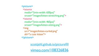 vimeo.com/108326836
<picture>
<source
media="(min-width: 650px)"
srcset="images/kitten-stretching.png">
<source
media="(min-width: 465px)"
srcset="images/kitten-sitting.png">
<img
src="images/kitten-curled.png"
alt="a cute kitten">
</picture>
scottjehl.github.io/pictureﬁll
 