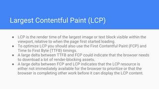Largest Contentful Paint (LCP)
● LCP is the render time of the largest image or text block visible within the
viewport, relative to when the page first started loading.
● To optimize LCP you should also use the First Contentful Paint (FCP) and
Time to First Byte (TTFB) timings.
● A large delta between TTFB and FCP could indicate that the browser needs
to download a lot of render-blocking assets.
● A large delta between FCP and LCP indicates that the LCP resource is
either not immediately available for the browser to prioritize or that the
browser is completing other work before it can display the LCP content.
 