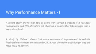 Why Performance Matters - I
A recent study shows that 46% of users won't revisit a website if it has poor
performance and 25% of visitors will abandon a website that takes longer than 4
seconds to load.
A study by Walmart shows that every one-second improvement in website
loading time increases conversion by 2%. If your site visitor stays longer, they are
more likely to convert.
 