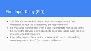 First Input Delay (FID)
● The First Input Delay (FID) metric helps measure your user's first
impression of your site's interactivity and responsiveness.
● FID measures the time from when a user first interacts with a page to the
time when the browser is actually able to begin processing event handlers
in response to that interaction.
● Input delay happens because the browser's main thread is busy doing
something else, so it can't (yet) respond to the user.
 