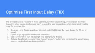 Optimise First Input Delay (FID)
The browser cannot respond to most user input while it's executing JavaScript on the main
thread. In other words, the browser can't respond to user interactions while the main thread is
busy. To improve this
1. Break up Long Tasks (avoid any piece of code that blocks the main thread for 50 ms or
more)
2. Optimize your page for interaction readiness
3. Use a web worker (run JavaScript on a background thread)
4. Reduce JavaScript execution time (use of “async”, “defer” and minimise the use of legacy
support to give backward compatibility)
 