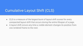 Cumulative Layout Shift (CLS)
● CLS is a measure of the largest burst of layout shift scores for every
unexpected layout shift that occurs during the entire lifespan of a page.
● A layout shift occurs any time a visible element changes its position from
one rendered frame to the next.
 