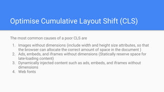 Optimise Cumulative Layout Shift (CLS)
The most common causes of a poor CLS are
1. Images without dimensions (include width and height size attributes, so that
the browser can allocate the correct amount of space in the document )
2. Ads, embeds, and iframes without dimensions (Statically reserve space for
late-loading content)
3. Dynamically injected content such as ads, embeds, and iframes without
dimensions
4. Web fonts
 