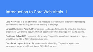 Introduction to Core Web Vitals - I
Core Web Vitals is a set of metrics that measure real-world user experience for loading
performance, interactivity, and visual stability of the page.
Largest Contentful Paint (LCP): measures loading performance. To provide a good user
experience, LCP should occur within 2.5 seconds of when the page first starts loading.
First Input Delay (FID): measures interactivity. To provide a good user experience, pages
should have a FID of 100 milliseconds or less.
Cumulative Layout Shift (CLS): measures visual stability. To provide a good user
experience, pages should maintain a CLS of 0.1. or less.
 
