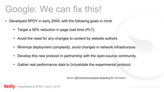 PageSpeed & SPDY | July 8, 2014
• Developed SPDY in early 2009, with the following goals in mind:
• Target a 50% reduction in page load time (PLT).
• Avoid the need for any changes to content by website authors.
• Minimize deployment complexity, avoid changes in network infrastructure.
• Develop this new protocol in partnership with the open-source community.
• Gather real performance data to (in)validate the experimental protocol.
Google: We can fix this!
Source: High Performance Browser Networking By: Ilya Grigorik
 