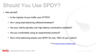 PageSpeed & SPDY | July 8, 2014
Should You Use SPDY?
• Ask yourself:
• Is the majority of your traffic over HTTPS?
• Am I using load balancing software/hardware?
• Are your clients typically over high latency connections (satellite)?
• Are you comfortable using an experimental protocol?
• Don’t mind delivering assets over SPDY for only ~60% of your visitors*
* From http://caniuse.com/#feat=spdy
 
