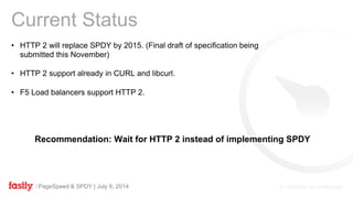 PageSpeed & SPDY | July 8, 2014
• HTTP 2 will replace SPDY by 2015. (Final draft of specification being
submitted this November)
• HTTP 2 support already in CURL and libcurl.
• F5 Load balancers support HTTP 2.
Current Status
Recommendation: Wait for HTTP 2 instead of implementing SPDY
 
