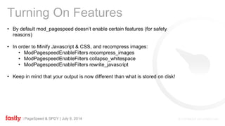 PageSpeed & SPDY | July 8, 2014
Turning On Features
• By default mod_pagespeed doesn’t enable certain features (for safety
reasons)
• In order to Minify Javascript & CSS, and recompress images:
• ModPagespeedEnableFilters recompress_images
• ModPagespeedEnableFilters collapse_whitespace
• ModPagespeedEnableFilters rewrite_javascript
• Keep in mind that your output is now different than what is stored on disk!
 