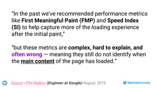 @jamesmcnulty
“In the past we've recommended performance metrics
like First Meaningful Paint (FMP) and Speed Index
(SI) to help capture more of the loading experience
after the initial paint,”
“but these metrics are complex, hard to explain, and
often wrong — meaning they still do not identify when
the main content of the page has loaded.”
Source - Phil Walton (Engineer at Google) August, 2019
 