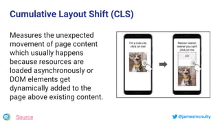 @jamesmcnulty
Cumulative Layout Shift (CLS)
Measures the unexpected
movement of page content
which usually happens
because resources are
loaded asynchronously or
DOM elements get
dynamically added to the
page above existing content.
Source
 