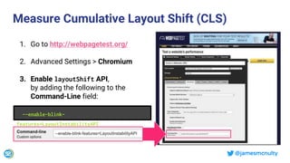 @jamesmcnulty
Measure Cumulative Layout Shift (CLS)
1. Go to http://webpagetest.org/
2. Advanced Settings > Chromium
3. Enable layoutShift API,
by adding the following to the
Command-Line field:
--enable-blink-
features=LayoutInstabilityAPI
 