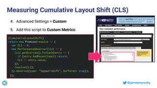 @jamesmcnulty
Measuring Cumulative Layout Shift (CLS)
[CumulativeLayoutShift]
return new Promise(resolve => {
var CLS = 0;
new PerformanceObserver(list => {
list.getEntries().forEach(entry => {
if (entry.hadRecentInput) return;
CLS += entry.value;
});
resolve(CLS);
}).observe({type: "layout-shift", buffered: true});
});
4. Advanced Settings > Custom
5. Add this script to Custom Metrics:
 