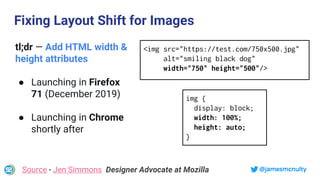 @jamesmcnulty
Fixing Layout Shift for Images
tl;dr — Add HTML width &
height attributes
● Launching in Firefox
71 (December 2019)
● Launching in Chrome
shortly after
Source - Jen Simmons Designer Advocate at Mozilla
<img src="https://test.com/750x500.jpg"
alt="smiling black dog"
width="750" height="500"/>
img {
display: block;
width: 100%;
height: auto;
}
 