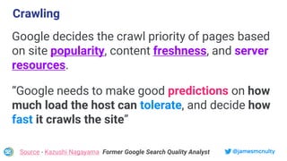 @jamesmcnulty
Google decides the crawl priority of pages based
on site popularity, content freshness, and server
resources.
Source - Kazushi Nagayama Former Google Search Quality Analyst
Crawling
“Google needs to make good predictions on how
much load the host can tolerate, and decide how
fast it crawls the site”
 