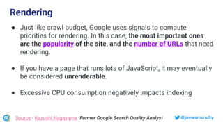 @jamesmcnulty
● Just like crawl budget, Google uses signals to compute
priorities for rendering. In this case, the most important ones
are the popularity of the site, and the number of URLs that need
rendering.
● If you have a page that runs lots of JavaScript, it may eventually
be considered unrenderable.
● Excessive CPU consumption negatively impacts indexing
Source - Kazushi Nagayama Former Google Search Quality Analyst
Rendering
 