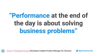 @jamesmcnultySource – Elizabeth Sweeny (Developer Insights Product Manager for Chrome)
“Performance at the end of
the day is about solving
business problems”
 