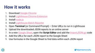 @jamesmcnulty
How it works
1. Download Google Chrome
2. Install Lighthouse Chrome Extension
3. Install node.js
4. Install Lighthouse Batch Reporter
5. Open Terminal (or Command Prompt) – Enter URLs to run in Lighthouse
6. Upload the downloaded JSON reports to an online server
7. In a new Google Sheet, open the Script Editor and add the ImportJSON.gs code
8. Add the URLs for each JSON report to the Google Sheet
9. Use formulas in the Google Sheet to find data within each JSON report
 