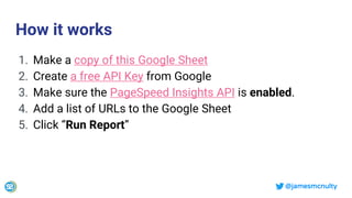 @jamesmcnulty
How it works
1. Make a copy of this Google Sheet
2. Create a free API Key from Google
3. Make sure the PageSpeed Insights API is enabled.
4. Add a list of URLs to the Google Sheet
5. Click “Run Report”
 