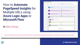 @jamesmcnulty
How to Automate
PageSpeed Insights for
Multiple URLs using
Azure Logic Apps or
Microsoft Flow
https://mattcollinge.wordpress.com/2019/10/12/how-to-automate-pagespeed-insights-for-multiple-urls-using-logic-apps-or-flow/
@jamesmcnulty
By Matt Collinge
 