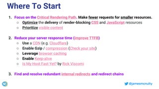 @jamesmcnulty
Where To Start
1. Focus on the Critical Rendering Path. Make fewer requests for smaller resources.
○ Optimize the delivery of render-blocking CSS and JavaScript resources
○ Prioritize visible content
2. Reduce your server response time (improve TTFB)
○ Use a CDN (e.g. Cloudflare)
○ Enable Gzip / compression (Check your site)
○ Leverage browser caching
○ Enable Keep-alive
○ Is My Host Fast Yet? by Rick Viscomi
3. Find and resolve redundant internal redirects and redirect chains
 