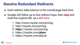 @jamesmcnulty
Resolve Redundant Redirects
● Each redirect adds latency to the overall page load time.
● Google will follow up to five redirect hops, then stop and
treat the original URL as a 404 error.
1. http://www.mysite.com/pricing
2. http://mysite.com/pricing
3. https://mysite.com/pricing
4. https://mysite.com/plans
5. https://mysite.com/plans/
Source
 