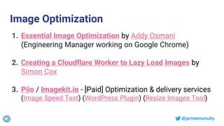 @jamesmcnulty
Image Optimization
1. Essential Image Optimization by Addy Osmani
(Engineering Manager working on Google Chrome)
2. Creating a Cloudflare Worker to Lazy Load Images by
Simon Cox
3. Piio / Imagekit.io - [Paid] Optimization & delivery services
(Image Speed Test) (WordPress Plugin) (Resize Images Tool)
 