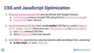 @jamesmcnulty
CSS and JavaScript Optimization
1. Find and remove unused CSS and JavaScript with Google Chrome.
a. Automatically remove unused CSS using Grunt (grunt-uncss package)
b. Unused CSS Tool / Service
2. Avoid importing CSS files from inside another CSS file (i.e. avoid @import
url("style.css") - Check your site: CSS Delivery Tool by Patrick Sexton
a. Use fewer external CSS files
b. Serve critical CSS from one domain
3. Call CSS first, save time by reducing network calls and delays from JavaScript
a. In-line small CSS and JavaScript
 
