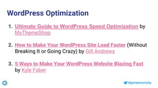 @jamesmcnulty
WordPress Optimization
1. Ultimate Guide to WordPress Speed Optimization by
MyThemeShop
2. How to Make Your WordPress Site Load Faster (Without
Breaking It or Going Crazy) by Gill Andrews
3. 5 Ways to Make Your WordPress Website Blazing Fast
by Kyle Faber
 