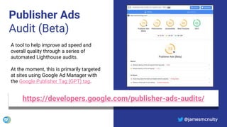 @jamesmcnulty
Publisher Ads
Audit (Beta)
https://developers.google.com/publisher-ads-audits/
A tool to help improve ad speed and
overall quality through a series of
automated Lighthouse audits.
At the moment, this is primarily targeted
at sites using Google Ad Manager with
the Google Publisher Tag (GPT) tag.
@jamesmcnulty
 